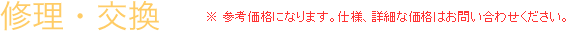 修理・交換 ※ 参考価格になります。仕様、詳細な価格はお問い合わせください。