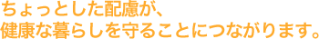 ちょっとした配慮が、
健康な暮らしを守ることにつながります。