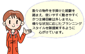 数々の物件を手掛けた経験を踏まえ、使いやすく動きやすくかつ主婦目線は外しません。プランニングスタイルを御提案するように心がけています。